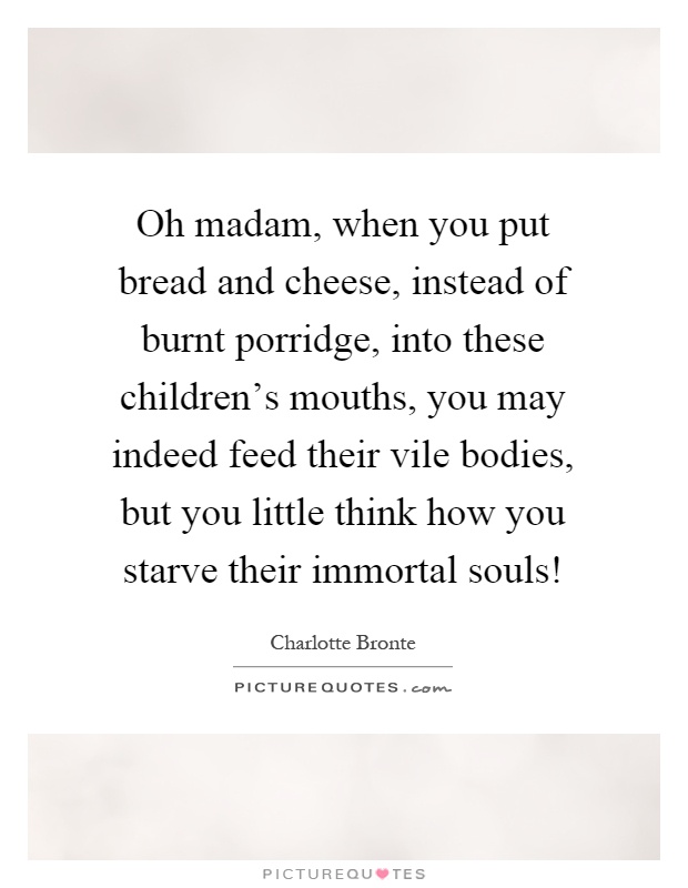 Oh madam, when you put bread and cheese, instead of burnt porridge, into these children's mouths, you may indeed feed their vile bodies, but you little think how you starve their immortal souls! Picture Quote #1