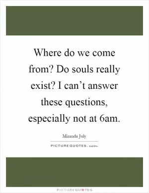 Where do we come from? Do souls really exist? I can’t answer these questions, especially not at 6am Picture Quote #1