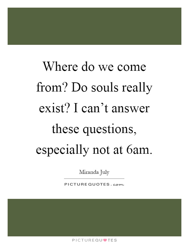 Where do we come from? Do souls really exist? I can't answer these questions, especially not at 6am Picture Quote #1