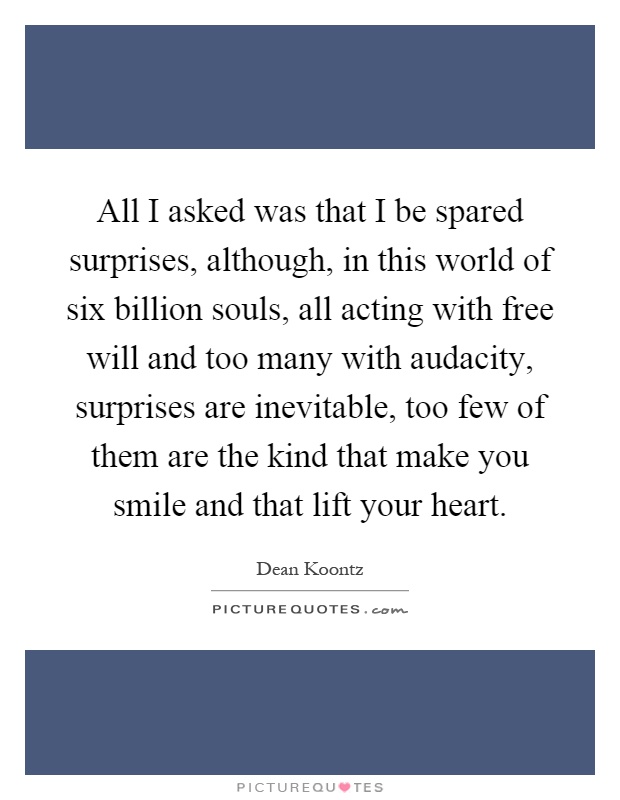 All I asked was that I be spared surprises, although, in this world of six billion souls, all acting with free will and too many with audacity, surprises are inevitable, too few of them are the kind that make you smile and that lift your heart Picture Quote #1