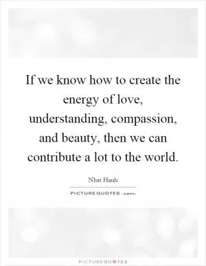 If we know how to create the energy of love, understanding, compassion, and beauty, then we can contribute a lot to the world Picture Quote #1