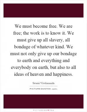 We must become free. We are free; the work is to know it. We must give up all slavery, all bondage of whatever kind. We must not only give up our bondage to earth and everything and everybody on earth, but also to all ideas of heaven and happiness Picture Quote #1