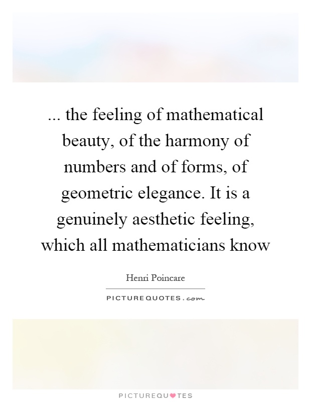 ... the feeling of mathematical beauty, of the harmony of numbers and of forms, of geometric elegance. It is a genuinely aesthetic feeling, which all mathematicians know Picture Quote #1