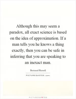 Although this may seem a paradox, all exact science is based on the idea of approximation. If a man tells you he knows a thing exactly, then you can be safe in inferring that you are speaking to an inexact man Picture Quote #1