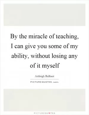 By the miracle of teaching, I can give you some of my ability, without losing any of it myself Picture Quote #1