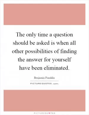 The only time a question should be asked is when all other possibilities of finding the answer for yourself have been eliminated Picture Quote #1