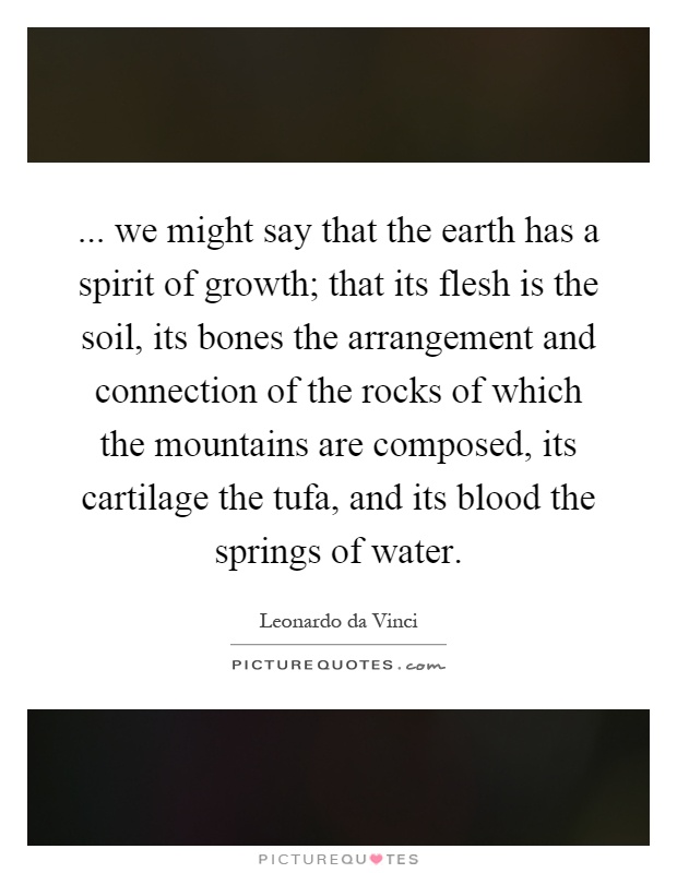 ... we might say that the earth has a spirit of growth; that its flesh is the soil, its bones the arrangement and connection of the rocks of which the mountains are composed, its cartilage the tufa, and its blood the springs of water Picture Quote #1
