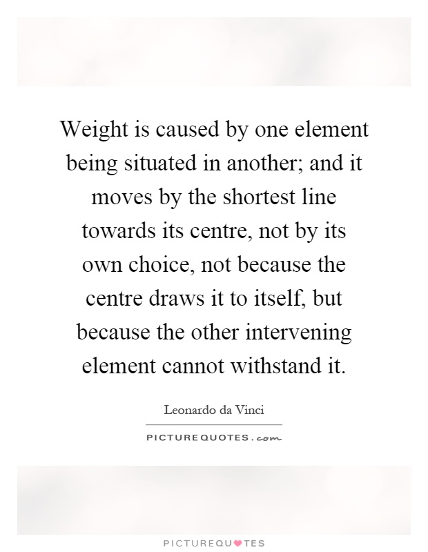 Weight is caused by one element being situated in another; and it moves by the shortest line towards its centre, not by its own choice, not because the centre draws it to itself, but because the other intervening element cannot withstand it Picture Quote #1