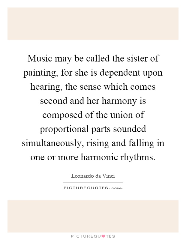 Music may be called the sister of painting, for she is dependent upon hearing, the sense which comes second and her harmony is composed of the union of proportional parts sounded simultaneously, rising and falling in one or more harmonic rhythms Picture Quote #1