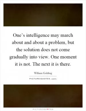 One’s intelligence may march about and about a problem, but the solution does not come gradually into view. One moment it is not. The next it is there Picture Quote #1