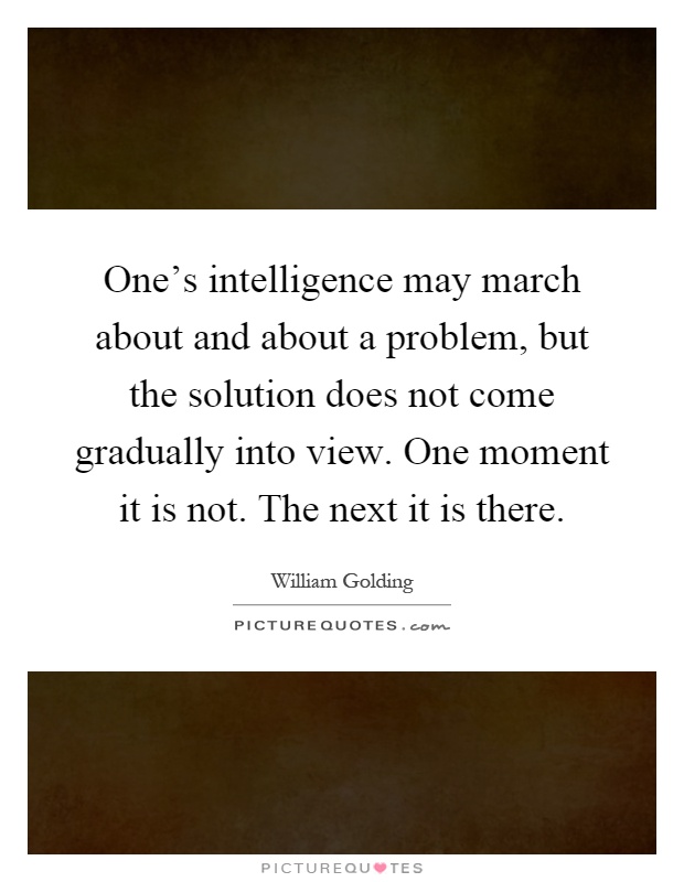 One's intelligence may march about and about a problem, but the solution does not come gradually into view. One moment it is not. The next it is there Picture Quote #1