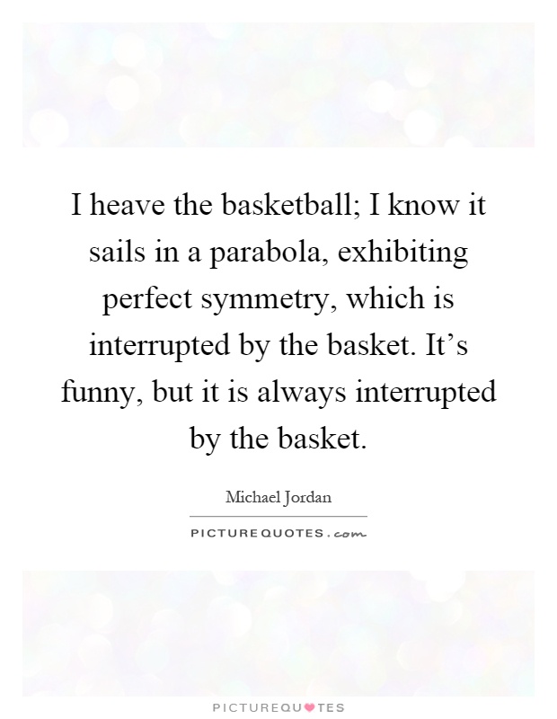 I heave the basketball; I know it sails in a parabola, exhibiting perfect symmetry, which is interrupted by the basket. It's funny, but it is always interrupted by the basket Picture Quote #1