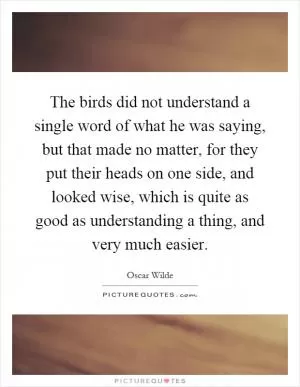 The birds did not understand a single word of what he was saying, but that made no matter, for they put their heads on one side, and looked wise, which is quite as good as understanding a thing, and very much easier Picture Quote #1