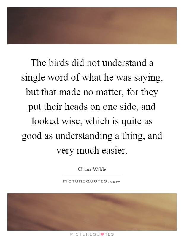 The birds did not understand a single word of what he was saying, but that made no matter, for they put their heads on one side, and looked wise, which is quite as good as understanding a thing, and very much easier Picture Quote #1