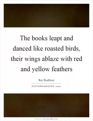The books leapt and danced like roasted birds, their wings ablaze with red and yellow feathers Picture Quote #1