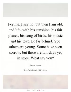 For me, I say no, but then I am old, and life, with his sunshine, his fair places, his song of birds, his music and his love, lie far behind. You others are young. Some have seen sorrow, but there are fair days yet in store. What say you? Picture Quote #1