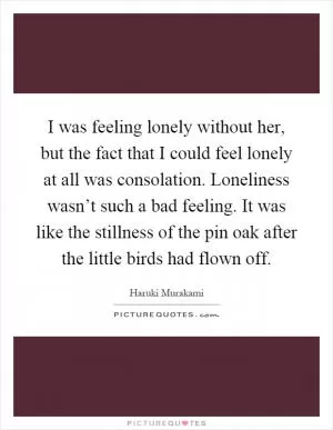 I was feeling lonely without her, but the fact that I could feel lonely at all was consolation. Loneliness wasn’t such a bad feeling. It was like the stillness of the pin oak after the little birds had flown off Picture Quote #1