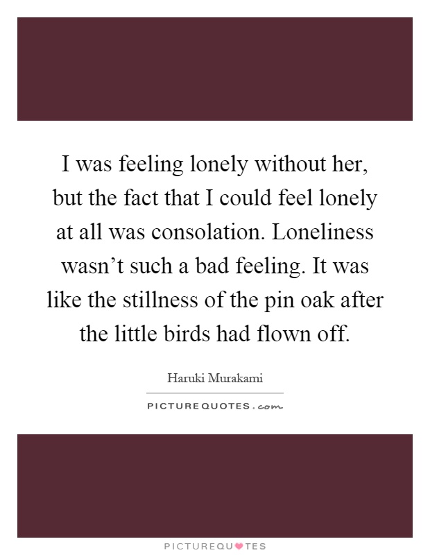 I was feeling lonely without her, but the fact that I could feel lonely at all was consolation. Loneliness wasn't such a bad feeling. It was like the stillness of the pin oak after the little birds had flown off Picture Quote #1