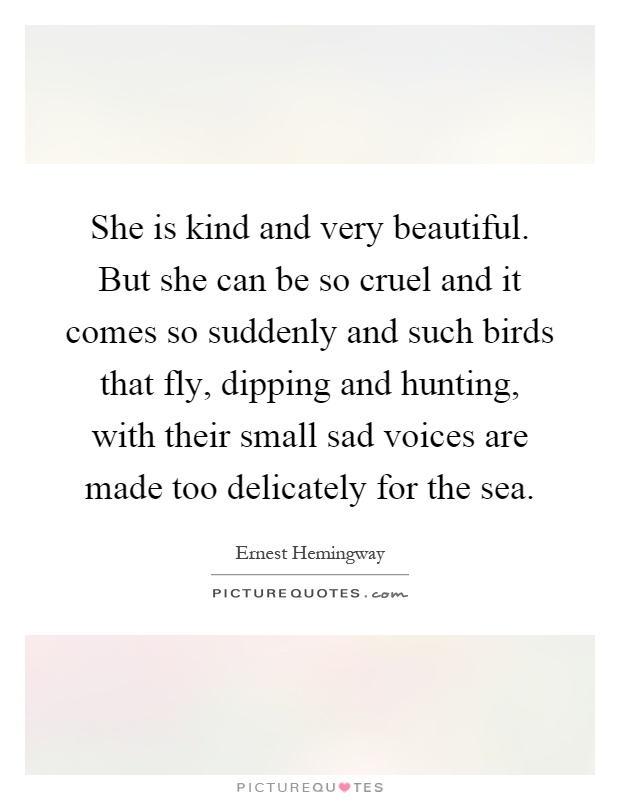 She is kind and very beautiful. But she can be so cruel and it comes so suddenly and such birds that fly, dipping and hunting, with their small sad voices are made too delicately for the sea Picture Quote #1