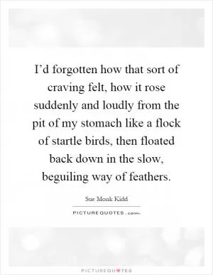 I’d forgotten how that sort of craving felt, how it rose suddenly and loudly from the pit of my stomach like a flock of startle birds, then floated back down in the slow, beguiling way of feathers Picture Quote #1