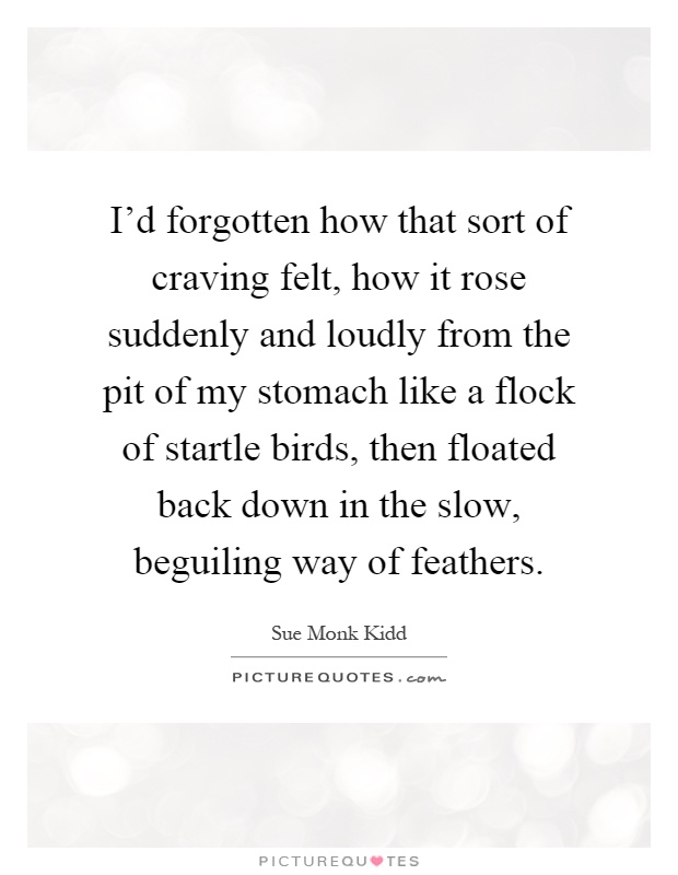 I'd forgotten how that sort of craving felt, how it rose suddenly and loudly from the pit of my stomach like a flock of startle birds, then floated back down in the slow, beguiling way of feathers Picture Quote #1