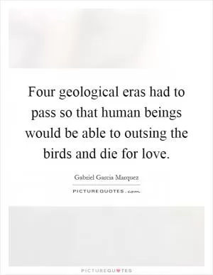 Four geological eras had to pass so that human beings would be able to outsing the birds and die for love Picture Quote #1