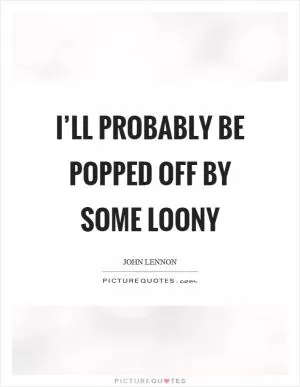 I’ll probably be popped off by some loony Picture Quote #1