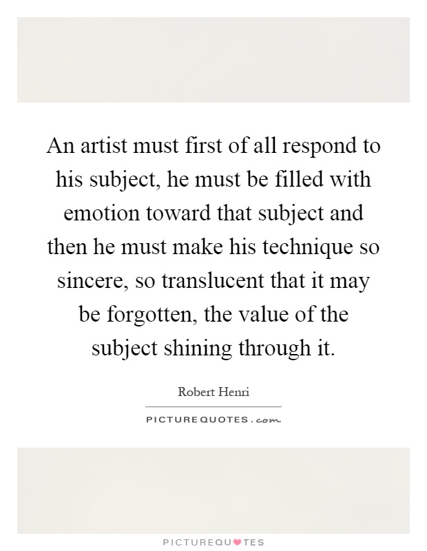 An artist must first of all respond to his subject, he must be filled with emotion toward that subject and then he must make his technique so sincere, so translucent that it may be forgotten, the value of the subject shining through it Picture Quote #1