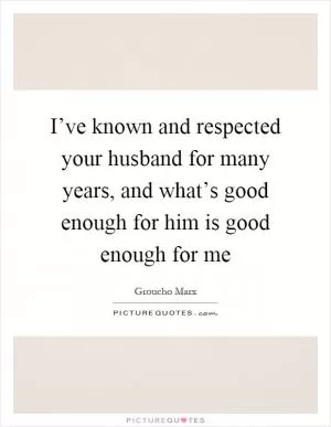 I’ve known and respected your husband for many years, and what’s good enough for him is good enough for me Picture Quote #1