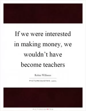 If we were interested in making money, we wouldn’t have become teachers Picture Quote #1