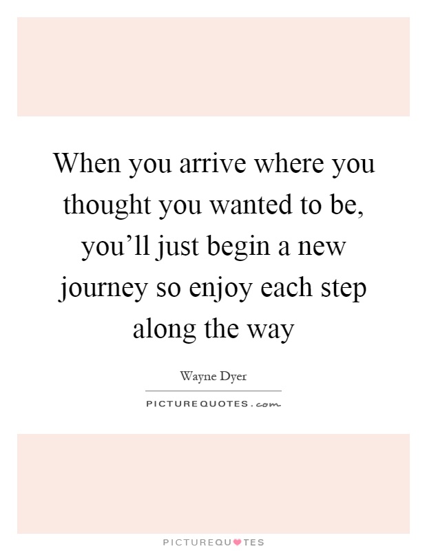 When you arrive where you thought you wanted to be, you'll just begin a new journey so enjoy each step along the way Picture Quote #1