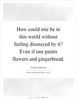 How could one be in this world without feeling dismayed by it? Even if one paints flowers and gingerbread Picture Quote #1