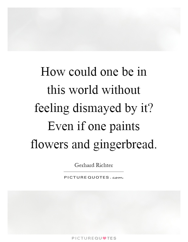 How could one be in this world without feeling dismayed by it? Even if one paints flowers and gingerbread Picture Quote #1