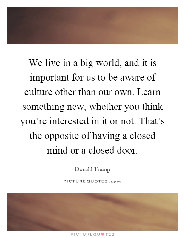 We live in a big world, and it is important for us to be aware of culture other than our own. Learn something new, whether you think you're interested in it or not. That's the opposite of having a closed mind or a closed door Picture Quote #1