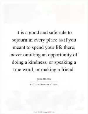 It is a good and safe rule to sojourn in every place as if you meant to spend your life there, never omitting an opportunity of doing a kindness, or speaking a true word, or making a friend Picture Quote #1
