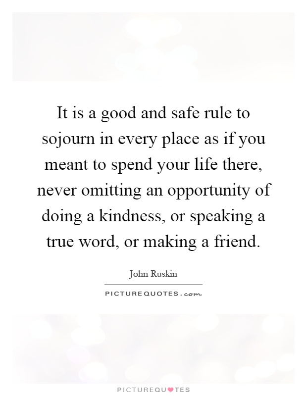 It is a good and safe rule to sojourn in every place as if you meant to spend your life there, never omitting an opportunity of doing a kindness, or speaking a true word, or making a friend Picture Quote #1