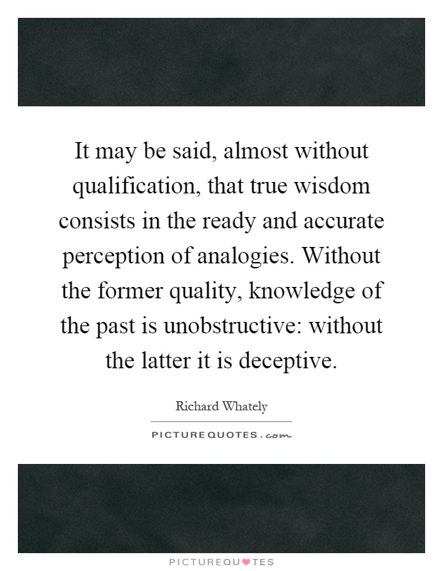 It may be said, almost without qualification, that true wisdom consists in the ready and accurate perception of analogies. Without the former quality, knowledge of the past is unobstructive: without the latter it is deceptive Picture Quote #1