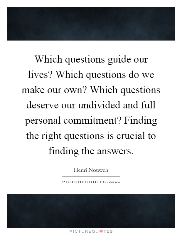 Which questions guide our lives? Which questions do we make our own? Which questions deserve our undivided and full personal commitment? Finding the right questions is crucial to finding the answers Picture Quote #1