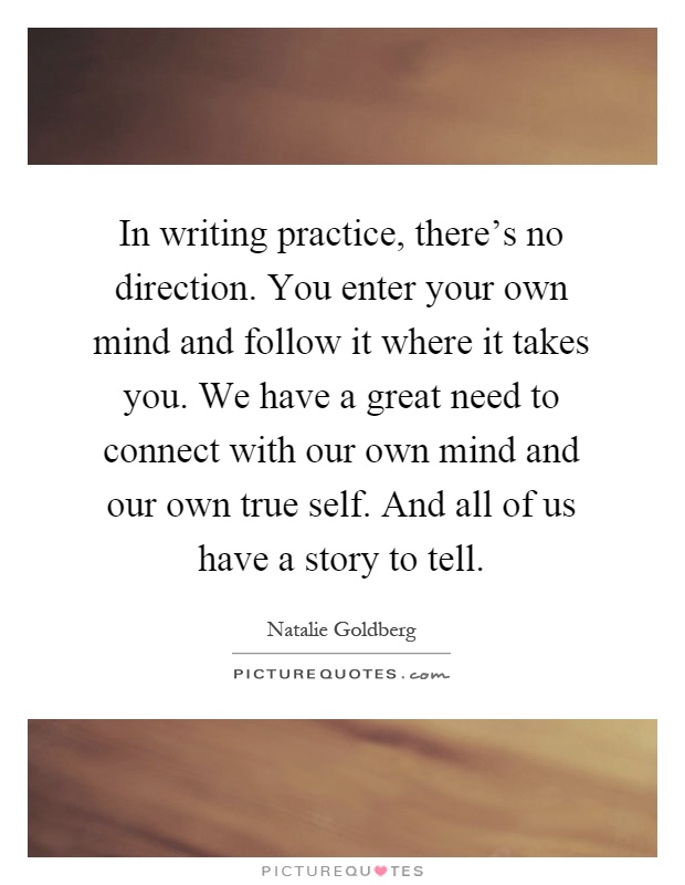 In writing practice, there's no direction. You enter your own mind and follow it where it takes you. We have a great need to connect with our own mind and our own true self. And all of us have a story to tell Picture Quote #1