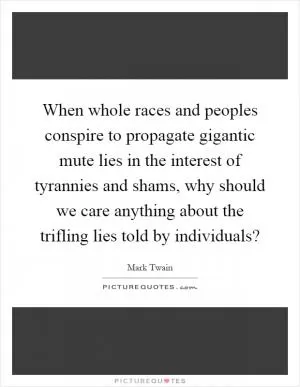 When whole races and peoples conspire to propagate gigantic mute lies in the interest of tyrannies and shams, why should we care anything about the trifling lies told by individuals? Picture Quote #1