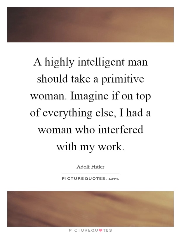 A highly intelligent man should take a primitive woman. Imagine if on top of everything else, I had a woman who interfered with my work Picture Quote #1
