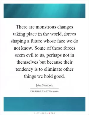 There are monstrous changes taking place in the world, forces shaping a future whose face we do not know. Some of these forces seem evil to us, perhaps not in themselves but because their tendency is to eliminate other things we hold good Picture Quote #1