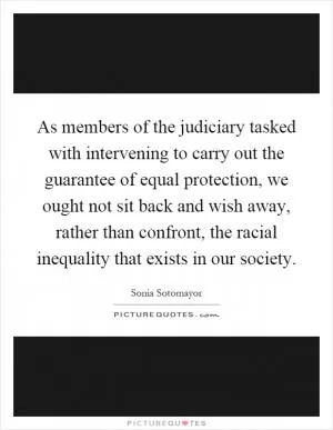 As members of the judiciary tasked with intervening to carry out the guarantee of equal protection, we ought not sit back and wish away, rather than confront, the racial inequality that exists in our society Picture Quote #1