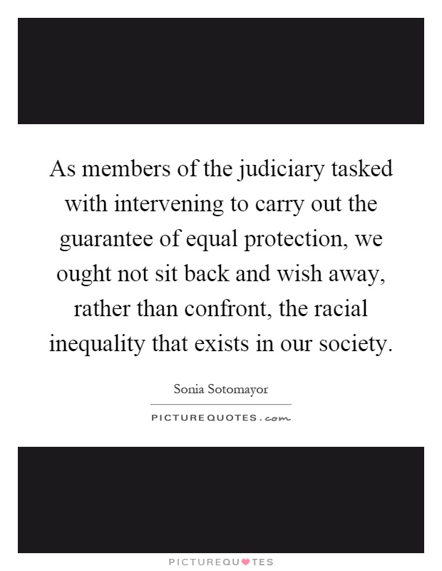 As members of the judiciary tasked with intervening to carry out the guarantee of equal protection, we ought not sit back and wish away, rather than confront, the racial inequality that exists in our society Picture Quote #1