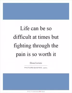 Life can be so difficult at times but fighting through the pain is so worth it Picture Quote #1