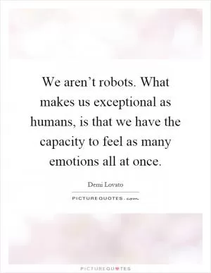 We aren’t robots. What makes us exceptional as humans, is that we have the capacity to feel as many emotions all at once Picture Quote #1