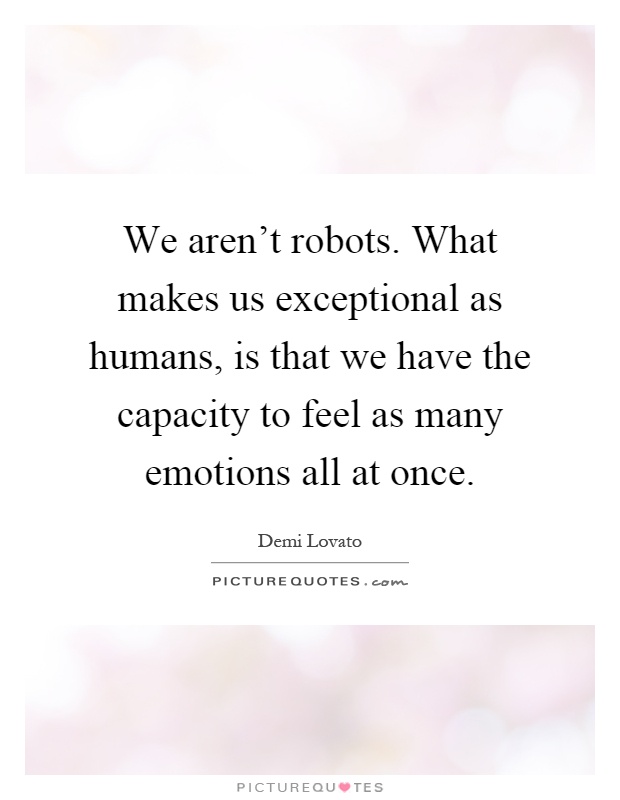 We aren't robots. What makes us exceptional as humans, is that we have the capacity to feel as many emotions all at once Picture Quote #1