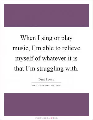When I sing or play music, I’m able to relieve myself of whatever it is that I’m struggling with Picture Quote #1