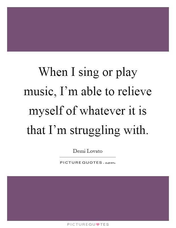When I sing or play music, I'm able to relieve myself of whatever it is that I'm struggling with Picture Quote #1