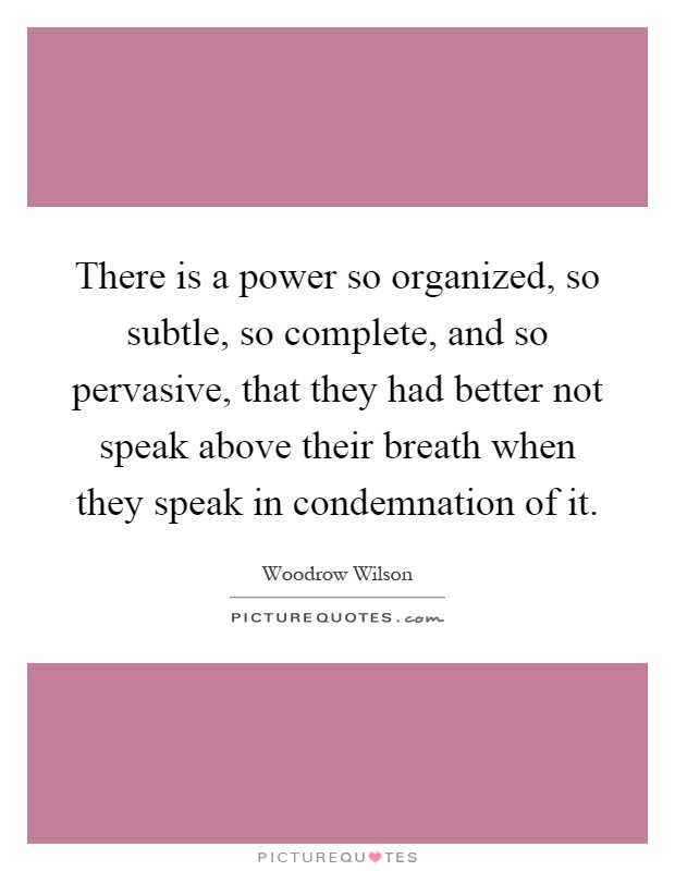 There is a power so organized, so subtle, so complete, and so pervasive, that they had better not speak above their breath when they speak in condemnation of it Picture Quote #1
